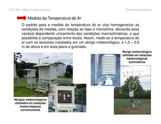 LCE 360 - Meteorologia Agrícola Sentelhas/Angelocci
Medida da Temperatura do Ar
O padrão para a medida da temperatura do ar visa homogeneizar as
condições de medida, com relação ao topo e microclima, deixando essa
variável dependente unicamente das condições macroclimáticas, o que
possibilita a comparação entre locais. Assim, mede-se a temperatura do
ar com os sensores instalados em um abrigo meteorológico, a 1,5 – 2,0
m de altura e em área plana e gramada.
Abrigo meteorológico
utilizado em estações
meteorológicas
automáticas
Abrigos meteorológicos
utilizados em estações
meteorológicas
convencionais
automáticas
 