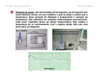LCE 360 - Meteorologia Agrícola Sentelhas/Angelocci
Dilatação de sólido: são denominados de termógrafos. Os termógrafos tem
como elemento sensor um arco metálico, o qual se dilata e contrai com a
temperatura. Essa variação de dilatação é proporcional à variação de
temperatura. São utilizados em estações meteorológicas convencionais,
onde ficam instalados dentro do abrigo meteorológico. Eles medem a
temperatura do ar continuamente, com o registro sendo feito com uma
pena sobre um diagrama.
Arco metálico
Pena registrando a temperatura
em um diagrama (termograma)
Termograma
 