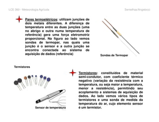 LCE 360 - Meteorologia Agrícola Sentelhas/Angelocci
Pares termoelétricos: utilizam junções de
dois metais diferentes. A diferença de
temperatura entre as duas junções (uma
no abrigo e outra numa temperatura de
referência) gera uma força eletromotriz
proporcional. Na figura ao lado vemos
sondas de termopar, nas quais uma
junção é o sensor e a outra junção se
encontra conectada ao sistema de
aquisição de dados (referência) Sondas de Termopar
Termistores: constituídos de material
semi-condutor, com coeficiente térmico
negativo (variação da resistência com a
temperatura, ou seja maior a temperatura,
menor a resistência), permitindo seu
acoplamento a sistemas de aquisição de
dados. Ao lado vemos vários tipos de
termistores e uma sonda de medida da
temperatura do ar, cujo elemento sensor
é um termistor.
Termistores
Sensor de temperatura
 