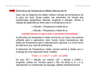 LCE 360 - Meteorologia Agrícola Sentelhas/Angelocci
Estimativa da Temperatura Média Mensal do Ar
Caso não se disponha de dados médios mensais de temperatura do
ar para um local. Esses podem ser estimados em função das
coordenadas geográficas (latitude, longitude e altitude), devido à
relação de dependência entre elas e a temperatura do ar:
> Latitude < Temperatura média do ar
> Altitude < Temperatura média do ar
Longitude expressa, em alguns casos, a oceanidade/continentalidade
A estimativa da temperatura média normal de um local é de extremaA estimativa da temperatura média normal de um local é de extrema
utilidade para a agricultura, pois muitas vezes necessita-se dos
dados de temperatura para o planejamento agrícola e a única forma
de obtê-los é por meio de estimativas.
A estimativa da Temperatura média mensal normal é obtida com o
emprego de uma regressão linear múltipla:
Tmed = a + b.ALT + c.LAT + d.LONG
em que: ALT = altitude, em metros; LAT = latitude e LONG =
longitude, ambas em minutos (graus x 60). As letras a, b, c e d,
representam os coeficientes da equação, obtidos estatisticamente.
 