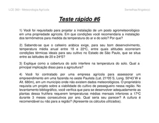 LCE 360 - Meteorologia Agrícola Sentelhas/Angelocci
Teste rápido #6
1) Você foi requisitado para projetar a instalação de um posto agrometeorológico
em uma propriedade agrícola. Em que condições você recomendaria a instalação
dos termômetros para medida da temperatura do ar e do solo? Por que?
2) Sabendo-se que o cafeeiro arábica exige, para seu bom desenvolvimento,
temperatura média anual entre 18 e 22oC, entre quais altitudes ocorreriam
condições térmicas ideais para seu cultivo no Estado de São Paulo, que se situa
entre as latitudes de 20 e 24oS?
3) Explique como a cobertura do solo interfere na temperatura do solo. Qual a
principal implicação disso para a agricultura?
4) Você foi contratado por uma empresa agrícola para assessorar um
empreendimento em uma fazenda no oeste Paulista (Lat. 21o05´S, Long. 50o43´W e
Alt. 680m), em um município onde não existem dados meteorológicos. O proprietário
requisita um projeto sobre a viabilidade do cultivo de pessegueiro nessa região. No
levantamento bibliográfico, você verifica que para se desenvolver adequadamente as
plantas dessa frutífera requerem temperaturas médias mensais inferiores a 17oC
durante 3 meses consecutivos por ano. Qual seria seu parecer? A cultura é
recomendável ou não para a região? (Apresente os cálculos utilizados).
 