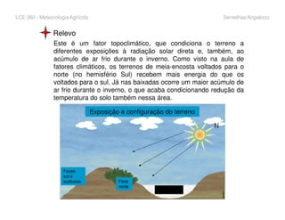 LCE 360 - Meteorologia Agrícola Sentelhas/Angelocci
Relevo
Este é um fator topoclimático, que condiciona o terreno a
diferentes exposições à radiação solar direta e, também, ao
acúmulo de ar frio durante o inverno. Como visto na aula de
fatores climáticos, os terrenos de meia-encosta voltados para o
norte (no hemisfério Sul) recebem mais energia do que os
voltados para o sul. Já nas baixadas ocorre um maior acúmulo de
ar frio durante o inverno, o que acaba condicionando redução da
temperatura do solo também nessa área.
Exposição e configuração do terreno
Ar frio
Exposição e configuração do terreno
Faces
sul e
sudoeste Face
norte
 