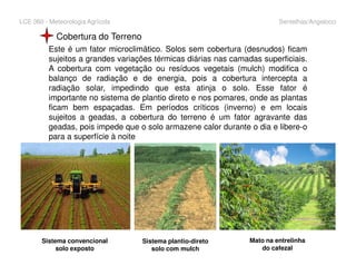 LCE 360 - Meteorologia Agrícola Sentelhas/Angelocci
Cobertura do Terreno
Este é um fator microclimático. Solos sem cobertura (desnudos) ficam
sujeitos a grandes variações térmicas diárias nas camadas superficiais.
A cobertura com vegetação ou resíduos vegetais (mulch) modifica o
balanço de radiação e de energia, pois a cobertura intercepta a
radiação solar, impedindo que esta atinja o solo. Esse fator é
importante no sistema de plantio direto e nos pomares, onde as plantas
ficam bem espaçadas. Em períodos críticos (inverno) e em locais
sujeitos a geadas, a cobertura do terreno é um fator agravante das
geadas, pois impede que o solo armazene calor durante o dia e libere-o
para a superfície à noitepara a superfície à noite
Sistema convencional
solo exposto
Sistema plantio-direto
solo com mulch
Mato na entrelinha
do cafezal
 