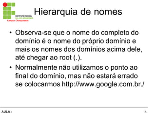 14AULA  :
Campus  Charqueadas
Hierarquia  de  nomes
• Observa-­se  que  o  nome  do  completo  do  
domínio  é  o  nome  do  próprio  domínio  e  
mais  os  nomes  dos  domínios  acima  dele,  
até  chegar  ao  root  (.).
• Normalmente  não  utilizamos  o  ponto  ao  
final  do  domínio,  mas  não  estará  errado  
se  colocarmos  http://www.google.com.br./  
 