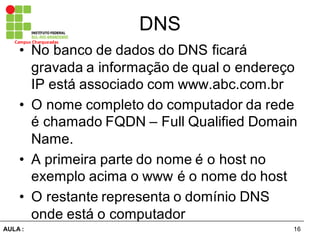 16AULA  :
Campus  Charqueadas
DNS
• No  banco  de  dados  do  DNS  ficará  
gravada  a  informação  de  qual  o  endereço  
IP  está  associado  com  www.abc.com.br
• O  nome  completo  do  computador  da  rede  
é  chamado  FQDN  – Full Qualified Domain  
Name.
• A  primeira  parte  do  nome  é  o  host  no  
exemplo  acima  o  www é  o  nome  do  host
• O  restante  representa  o  domínio  DNS  
onde  está  o  computador
 
