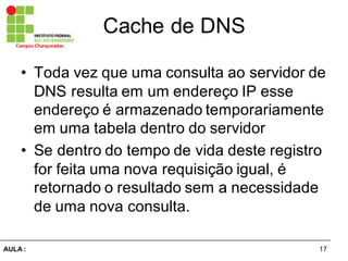 17AULA  :
Campus  Charqueadas
Cache  de  DNS
• Toda  vez  que  uma  consulta  ao  servidor  de  
DNS  resulta  em  um  endereço  IP  esse  
endereço  é  armazenado  temporariamente  
em  uma  tabela  dentro  do  servidor
• Se  dentro  do  tempo  de  vida  deste  registro  
for  feita  uma  nova  requisição  igual,  é  
retornado  o  resultado  sem  a  necessidade  
de  uma  nova  consulta.
 