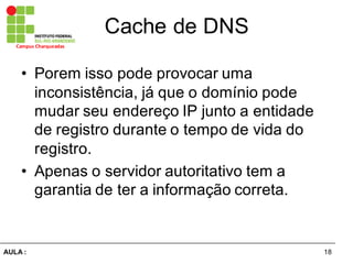 18AULA  :
Campus  Charqueadas
Cache  de  DNS
• Porem  isso  pode  provocar  uma  
inconsistência,  já  que  o  domínio  pode  
mudar  seu  endereço  IP  junto  a  entidade  
de  registro  durante  o  tempo  de  vida  do  
registro.
• Apenas  o  servidor  autoritativo  tem  a  
garantia  de  ter  a  informação  correta.
 