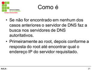 21AULA  :
Campus  Charqueadas
Como  é
• Se  não  for  encontrado  em  nenhum  dos  
casos  anteriores  o  servidor  de  DNS  faz  a  
busca  nos  servidores  de  DNS  
autoritativos.
• Primeiramente  ao  root,  depois  conforme  a  
resposta  do  root  até  encontrar  qual  o  
endereço  IP  do  servidor  requisitado.
 