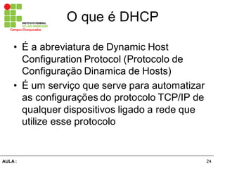 24AULA  :
Campus  Charqueadas
O  que  é  DHCP
• É  a  abreviatura  de  Dynamic Host  
Configuration Protocol (Protocolo  de  
Configuração  Dinamica de  Hosts)
• É  um  serviço  que  serve  para  automatizar  
as  configurações  do  protocolo  TCP/IP  de  
qualquer  dispositivos  ligado  a  rede  que  
utilize  esse  protocolo
 