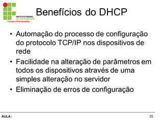25AULA  :
Campus  Charqueadas
Benefícios  do  DHCP
• Automação  do  processo  de  configuração  
do  protocolo  TCP/IP  nos  dispositivos  de  
rede
• Facilidade  na  alteração  de  parâmetros  em  
todos  os  dispositivos  através  de  uma  
simples  alteração  no  servidor
• Eliminação  de  erros  de  configuração
 