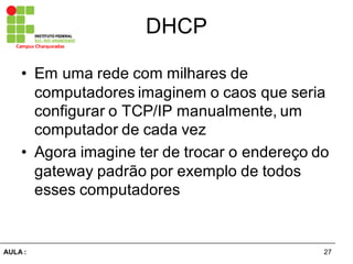 27AULA  :
Campus  Charqueadas
DHCP
• Em  uma  rede  com  milhares  de  
computadores  imaginem  o  caos  que  seria  
configurar  o  TCP/IP  manualmente,  um  
computador  de  cada  vez
• Agora  imagine  ter  de  trocar  o  endereço  do  
gateway  padrão  por  exemplo  de  todos  
esses  computadores
 