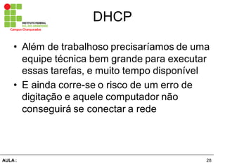 28AULA  :
Campus  Charqueadas
DHCP
• Além  de  trabalhoso  precisaríamos  de  uma  
equipe  técnica  bem  grande  para  executar  
essas  tarefas,  e  muito  tempo  disponível
• E  ainda  corre-­se  o  risco  de  um  erro  de  
digitação  e  aquele  computador  não  
conseguirá  se  conectar  a  rede
 