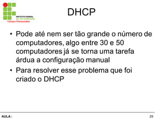 29AULA  :
Campus  Charqueadas
DHCP
• Pode  até  nem  ser  tão  grande  o  número  de  
computadores,  algo  entre  30  e  50  
computadores  já  se  torna  uma  tarefa  
árdua  a  configuração  manual
• Para  resolver  esse  problema  que  foi  
criado  o  DHCP
 