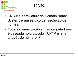 3AULA  :
Campus  Charqueadas
DNS
• DNS  é  a  abreviatura  de  Domain  Name
System,  é  um  serviço  de  resolução  de  
nomes.
• Toda  a  comunicação  entre  computadores  
é  baseada  no  protocolo  TCP/IP  é  feita  
através  do  número  IP.
 