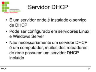 31AULA  :
Campus  Charqueadas
Servidor  DHCP
• É  um  servidor  onde  é  instalado  o  serviço  
de  DHCP  
• Pode  ser  configurado  em  servidores  Linux  
e  Windows  Server
• Não  necessariamente  um  servidor  DHCP  
é  um  computador,  muitos  dos  roteadores  
de  rede  possuem  um  servidor  DHCP  
incluído  
 