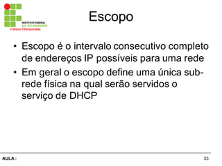 33AULA  :
Campus  Charqueadas
Escopo
• Escopo  é  o  intervalo  consecutivo  completo  
de  endereços  IP  possíveis  para  uma  rede
• Em  geral  o  escopo  define  uma  única  sub-­
rede  física  na  qual  serão  servidos  o  
serviço  de  DHCP
 