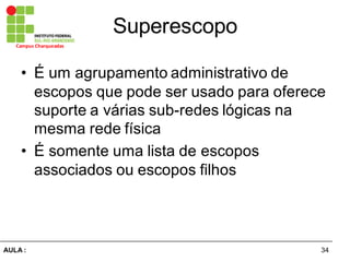 34AULA  :
Campus  Charqueadas
Superescopo
• É  um  agrupamento  administrativo  de  
escopos  que  pode  ser  usado  para  oferece  
suporte  a  várias  sub-­redes  lógicas  na  
mesma  rede  física
• É  somente  uma  lista  de  escopos  
associados  ou  escopos  filhos
 