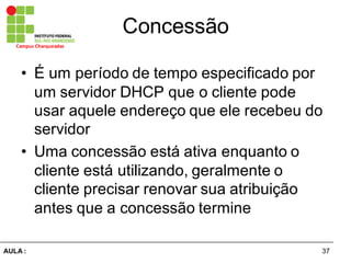 37AULA  :
Campus  Charqueadas
Concessão
• É  um  período  de  tempo  especificado  por  
um  servidor  DHCP  que  o  cliente  pode  
usar  aquele  endereço  que  ele  recebeu  do  
servidor
• Uma  concessão  está  ativa  enquanto  o  
cliente  está  utilizando,  geralmente  o  
cliente  precisar  renovar  sua  atribuição  
antes  que  a  concessão  termine
 
