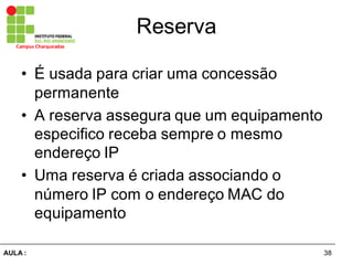 38AULA  :
Campus  Charqueadas
Reserva
• É  usada  para  criar  uma  concessão  
permanente
• A  reserva  assegura  que  um  equipamento  
especifico  receba  sempre  o  mesmo  
endereço  IP
• Uma  reserva  é  criada  associando  o  
número  IP  com  o  endereço  MAC  do  
equipamento
 