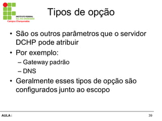 39AULA  :
Campus  Charqueadas
Tipos  de  opção
• São  os  outros  parâmetros  que  o  servidor  
DCHP  pode  atribuir
• Por  exemplo:
– Gateway  padrão
– DNS
• Geralmente  esses  tipos  de  opção  são  
configurados  junto  ao  escopo
 