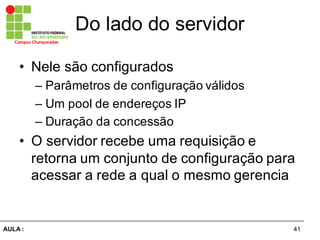 41AULA  :
Campus  Charqueadas
Do  lado  do  servidor
• Nele  são  configurados
– Parâmetros  de  configuração  válidos
– Um  pool  de  endereços  IP
– Duração  da  concessão
• O  servidor  recebe  uma  requisição  e  
retorna  um  conjunto  de  configuração  para  
acessar  a  rede  a  qual  o  mesmo  gerencia
 