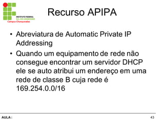 43AULA  :
Campus  Charqueadas
Recurso  APIPA
• Abreviatura  de  Automatic Private  IP  
Addressing
• Quando  um  equipamento  de  rede  não  
consegue  encontrar  um  servidor  DHCP  
ele  se  auto  atribui  um  endereço  em  uma  
rede  de  classe  B cuja  rede  é  
169.254.0.0/16
 