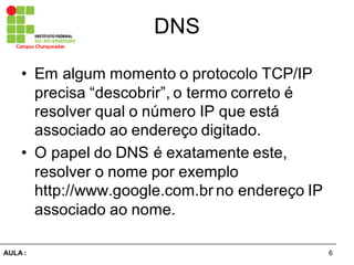 6AULA  :
Campus  Charqueadas
DNS
• Em  algum  momento  o  protocolo  TCP/IP  
precisa  “descobrir”,  o  termo  correto  é  
resolver  qual  o  número  IP  que  está  
associado  ao  endereço  digitado.
• O  papel  do  DNS  é  exatamente  este,  
resolver  o  nome  por  exemplo  
http://www.google.com.br no  endereço  IP  
associado  ao  nome.
 