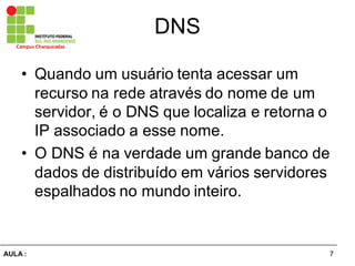 7AULA  :
Campus  Charqueadas
DNS
• Quando  um  usuário  tenta  acessar  um  
recurso  na  rede  através  do  nome  de  um  
servidor,  é  o  DNS  que  localiza  e  retorna  o  
IP  associado  a  esse  nome.
• O  DNS  é  na  verdade  um  grande  banco  de  
dados  de  distribuído  em  vários  servidores  
espalhados  no  mundo  inteiro.
 