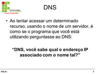 8AULA  :
Campus  Charqueadas
DNS
• Ao  tentar  acessar  um  determinado  
recurso,  usando  o  nome  de  um  servidor,  é  
como  se  o  programa  que  você  está  
utilizando  perguntasse  ao  DNS:
“DNS,  você  sabe  qual  o  endereço  IP  
associado  com  o  nome  tal?”
 