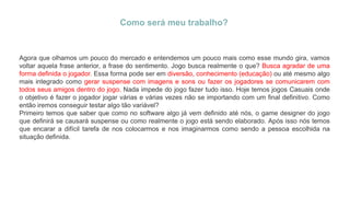 Como será meu trabalho?
Agora que olhamos um pouco do mercado e entendemos um pouco mais como esse mundo gira, vamos
voltar aquela frase anterior, a frase do sentimento. Jogo busca realmente o que? Busca agradar de uma
forma definida o jogador. Essa forma pode ser em diversão, conhecimento (educação) ou até mesmo algo
mais integrado como gerar suspense com imagens e sons ou fazer os jogadores se comunicarem com
todos seus amigos dentro do jogo. Nada impede do jogo fazer tudo isso. Hoje temos jogos Casuais onde
o objetivo é fazer o jogador jogar várias e várias vezes não se importando com um final definitivo. Como
então iremos conseguir testar algo tão variável?
Primeiro temos que saber que como no software algo já vem definido até nós, o game designer do jogo
que definirá se causará suspense ou como realmente o jogo está sendo elaborado. Após isso nós temos
que encarar a difícil tarefa de nos colocarmos e nos imaginarmos como sendo a pessoa escolhida na
situação definida.
 