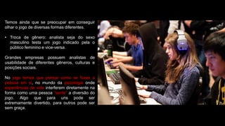 Temos ainda que se preocupar em conseguir
olhar o jogo de diversas formas diferentes.
• Troca de gênero: analista seja do sexo
masculino testa um jogo indicado pela o
público feminino e vice-versa.
Grandes empresas possuem analistas de
usabilidade de diferentes gêneros, culturas e
posições sociais.
No jogo temos que pensar como se fosse a
pessoa em si, no mundo da psicologia onde
experiências de vida interferem diretamente na
forma como uma pessoa “sente” a diversão do
jogo. Algo que para uns pode ser
extremamente divertido, para outros pode ser
sem graça.
 