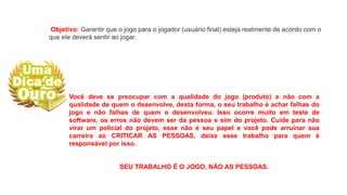 Objetivo: Garantir que o jogo para o jogador (usuário final) esteja realmente de acordo com o
que ele deverá sentir ao jogar.
Você deve se preocupar com a qualidade do jogo (produto) e não com a
qualidade de quem o desenvolve, desta forma, o seu trabalho é achar falhas do
jogo e não falhas de quem o desenvolveu. Isso ocorre muito em teste de
software, os erros não devem ser da pessoa e sim do projeto. Cuide para não
virar um policial do projeto, esse não é seu papel e você pode arruinar sua
carreira ao CRITICAR AS PESSOAS, deixe esse trabalho para quem é
responsável por isso.
SEU TRABALHO É O JOGO, NÃO AS PESSOAS.
 