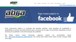 Esse crescimento rápido e a evolução dos grandes estúdios, onde questões de usabilidade e
jogabilidade se tornam requisitos básicos para o sucesso de um jogo, torna também importante um bom
processo de qualidade e uma ótima equipe de qualidade.
No Brasil temos várias empresas, algumas podem ser encontradas nesse
site: http://www.abragames.org/#membros. Se você já quer tentar entrar nesse mundo, busque nelas
uma vaga.
http://www.abragames.org
 