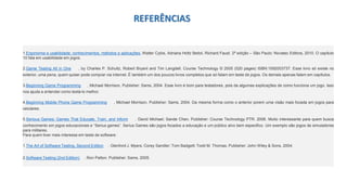 1.Ergonomia e usabilidade: conhecimentos, métodos e aplicações. Walter Cybis, Adriana Holtz Betiol, Richard Faust. 2ª edição – São Paulo: Novatec Editora, 2010. O capítulo
10 fala em usabilidade em jogos.
2.Game Testing All in One , by Charles P. Schultz, Robert Bryant and Tim Langdell. Course Technology © 2005 (520 pages) ISBN:1592003737. Esse livro só existe no
exterior, uma pena, quem quiser pode comprar via internet. É também um dos poucos livros completos que só falam em teste de jogos. Os demais apenas falam em capítulos.
3.Beginning Game Programming , Michael Morrison, Publisher: Sams, 2004. Esse livro é bom para testadores, pois da algumas explicações de como funciona um jogo. Isso
nos ajuda a entender como testá-lo melhor.
4.Beginning Mobile Phone Game Programming , Michael Morrison, Publisher: Sams, 2004. Da mesma forma como o anterior porem uma visão mais focada em jogos para
celulares.
5.Serious Games: Games That Educate, Train, and Inform . David Michael; Sande Chen, Publisher: Course Technology PTR. 2006. Muito interessante para quem busca
conhecimento em jogos educacionais e “Serius games”. Serius Games são jogos focados a educação e um público alvo bem especifico. Um exemplo são jogos de simuladores
para militares.
Para quem tiver mais interesse em teste de software:
1.The Art of Software Testing, Second Edition . Glenford J. Myers; Corey Sandler; Tom Badgett; Todd M. Thomas. Publisher: John Wiley & Sons, 2004.
2.Software Testing (2nd Edition) . Ron Patton. Publisher: Sams, 2005.
REFERÊNCIAS
 
