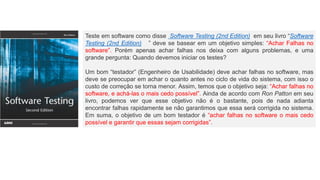 Teste em software como disse Software Testing (2nd Edition) em seu livro “Software
Testing (2nd Edition) ” deve se basear em um objetivo simples: “Achar Falhas no
software”. Porém apenas achar falhas nos deixa com alguns problemas, e uma
grande pergunta: Quando devemos iniciar os testes?
Um bom “testador” (Engenheiro de Usabilidade) deve achar falhas no software, mas
deve se preocupar em achar o quanto antes no ciclo de vida do sistema, com isso o
custo de correção se torna menor. Assim, temos que o objetivo seja: “Achar falhas no
software, e achá-las o mais cedo possível”. Ainda de acordo com Ron Patton em seu
livro, podemos ver que esse objetivo não é o bastante, pois de nada adianta
encontrar falhas rapidamente se não garantimos que essa será corrigida no sistema.
Em suma, o objetivo de um bom testador é “achar falhas no software o mais cedo
possível e garantir que essas sejam corrigidas”.
 