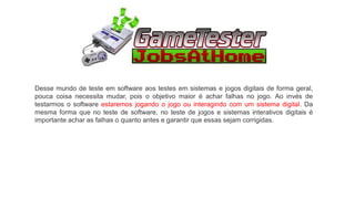 Desse mundo de teste em software aos testes em sistemas e jogos digitais de forma geral,
pouca coisa necessita mudar, pois o objetivo maior é achar falhas no jogo. Ao invés de
testarmos o software estaremos jogando o jogo ou interagindo com um sistema digital. Da
mesma forma que no teste de software, no teste de jogos e sistemas interativos digitais é
importante achar as falhas o quanto antes e garantir que essas sejam corrigidas.
 