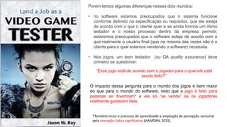 Porém temos algumas diferenças nesses dois mundos:
• no software estamos preocupados que o sistema funcione
conforme definido na especificação ou requisitos, que ele esteja
de acordo com o que o cliente quer e se ainda formos um ótimo
testador e o nosso processo dentro da empresa permitir,
estaremos preocupados que o software esteja de acordo com o
que realmente o usuário final (que na maioria das vezes não é o
cliente para o qual estamos vendendo o software) necessita.
• Nos jogos, um bom testador (ou QA quality assurance) deve
primeiro se questionar:
O impacto dessa pergunta para o mundo dos jogos é bem maior
do que para o mundo do software, visto que o jogo é feito para
pessoas se divertirem* e ele só “se vende” se os jogadores
realmente gostarem dele.
“Esse jogo está de acordo com o jogador para o qual ele está
sendo feito?”
*Também inclui o processo de aprendizado e ampliação da percepção sensorial
pela interação lúdica significativa (HAMDAN, 2015).
 