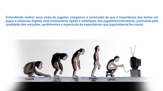 Entendendo melhor essa visão do jogador, chegamos à conclusão de que a importância dos testes em
jogos e sistemas digitais está intimamente ligada a satisfação dos jogadores/interatores, produzida pela
qualidade das emoções, sentimentos e superação de expectativas que jogo/sistema lhe causa.
 