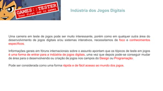 Indústria dos Jogos Digitais
Uma carreira em teste de jogos pode ser muito interessante, porém como em qualquer outra área do
desenvolvimento de jogos digitais e/ou sistemas interativos, necessitamos de foco e conhecimentos
específicos.
Informações gerais em fóruns internacionais sobre o assunto apontam que os tópicos de teste em jogos
é uma forma de entrar para a indústria de jogos digitais, uma vez que depois pode-se conseguir mudar
de área para o desenvolvendo ou criação de jogos nos campos do Design ou Programação.
Pode ser considerada como uma forma rápida e de fácil acesso ao mundo dos jogos.
 