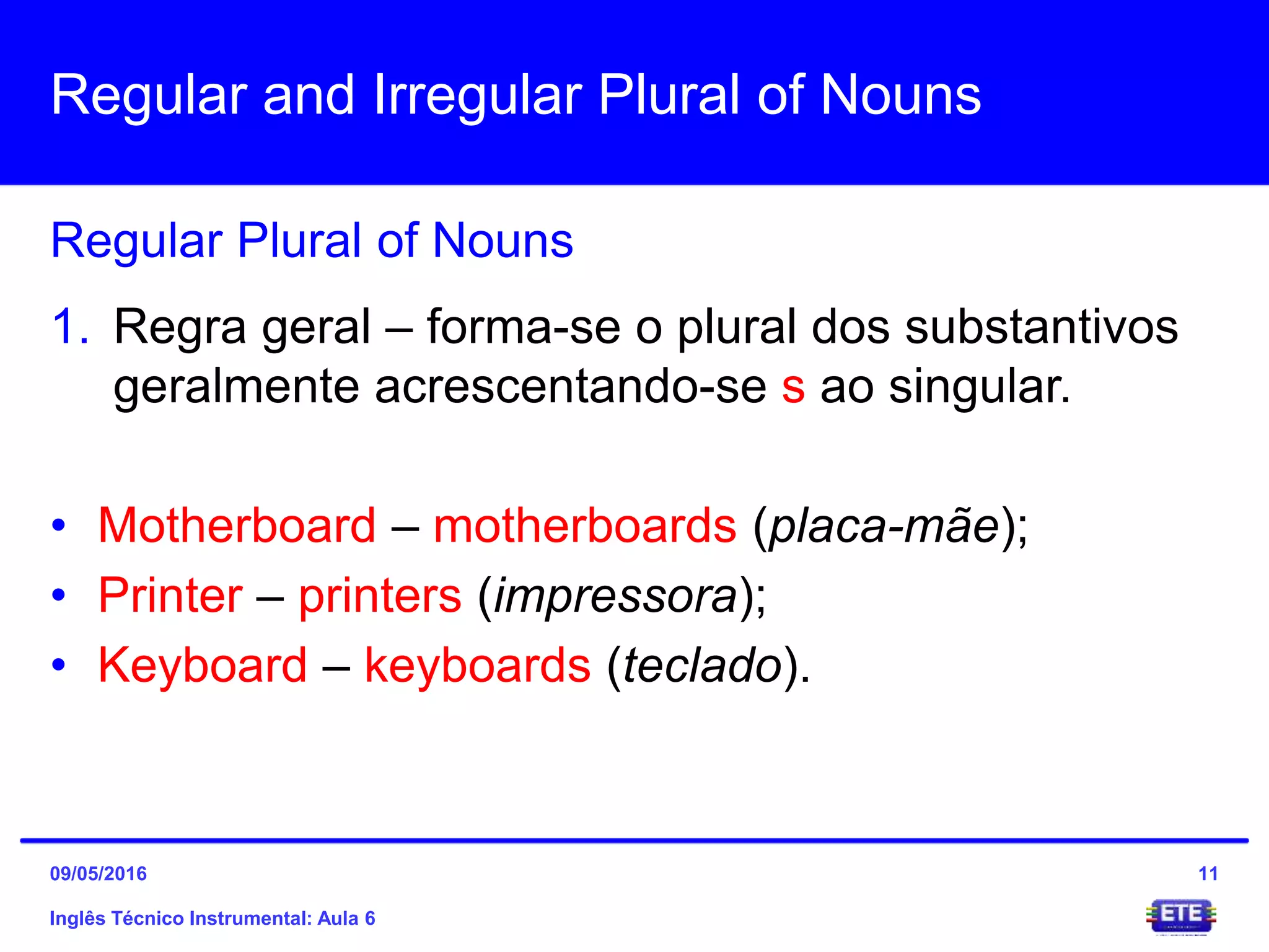 Regular and Irregular Plural of Nouns
Inglês Técnico Instrumental: Aula 6
Regular Plural of Nouns
11
1. Regra geral – forma-se o plural dos substantivos
geralmente acrescentando-se s ao singular.
• Motherboard – motherboards (placa-mãe);
• Printer – printers (impressora);
• Keyboard – keyboards (teclado).
09/05/2016
 