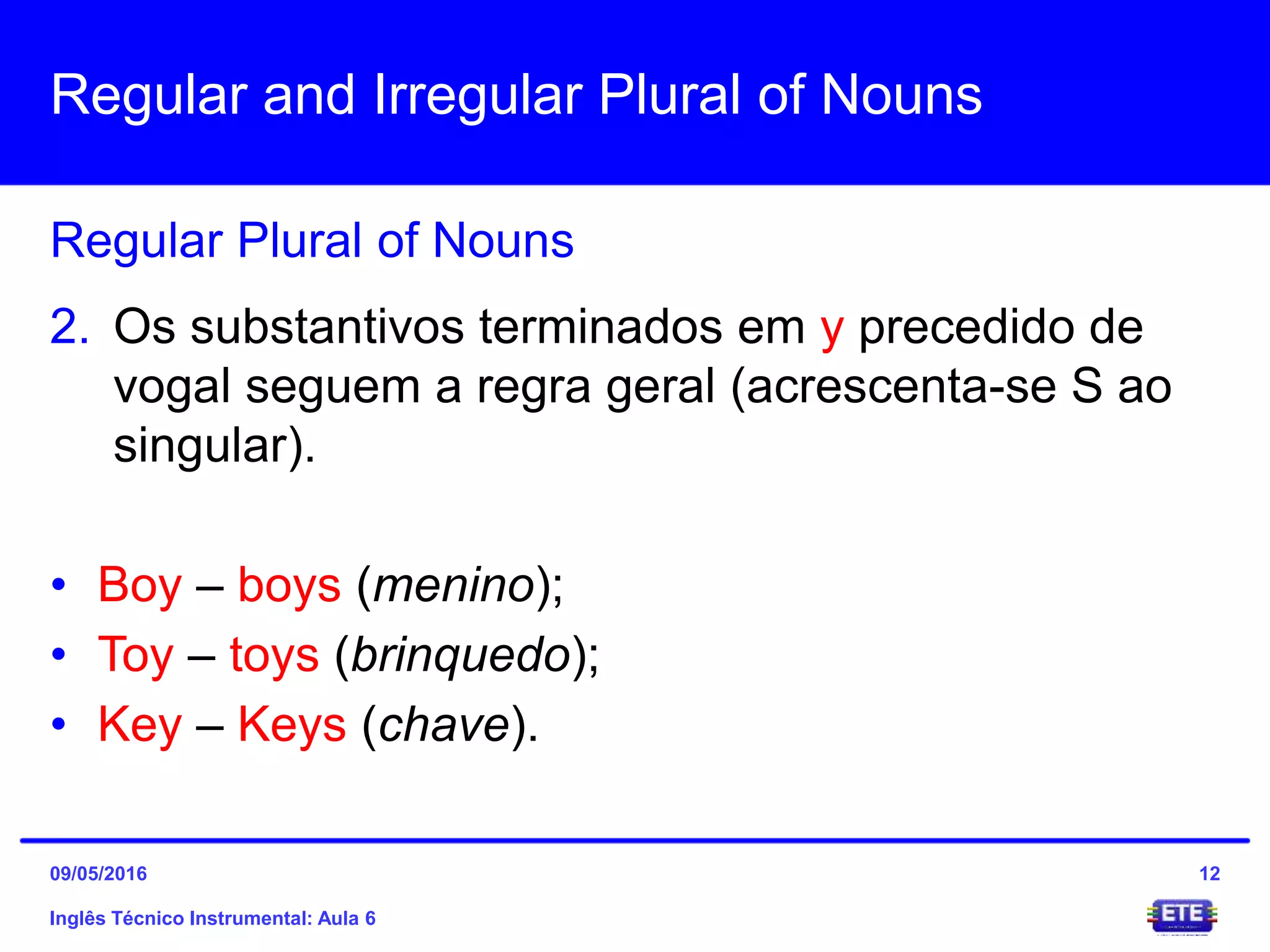 Regular and Irregular Plural of Nouns
Inglês Técnico Instrumental: Aula 6
Regular Plural of Nouns
12
2. Os substantivos terminados em y precedido de
vogal seguem a regra geral (acrescenta-se S ao
singular).
• Boy – boys (menino);
• Toy – toys (brinquedo);
• Key – Keys (chave).
09/05/2016
 