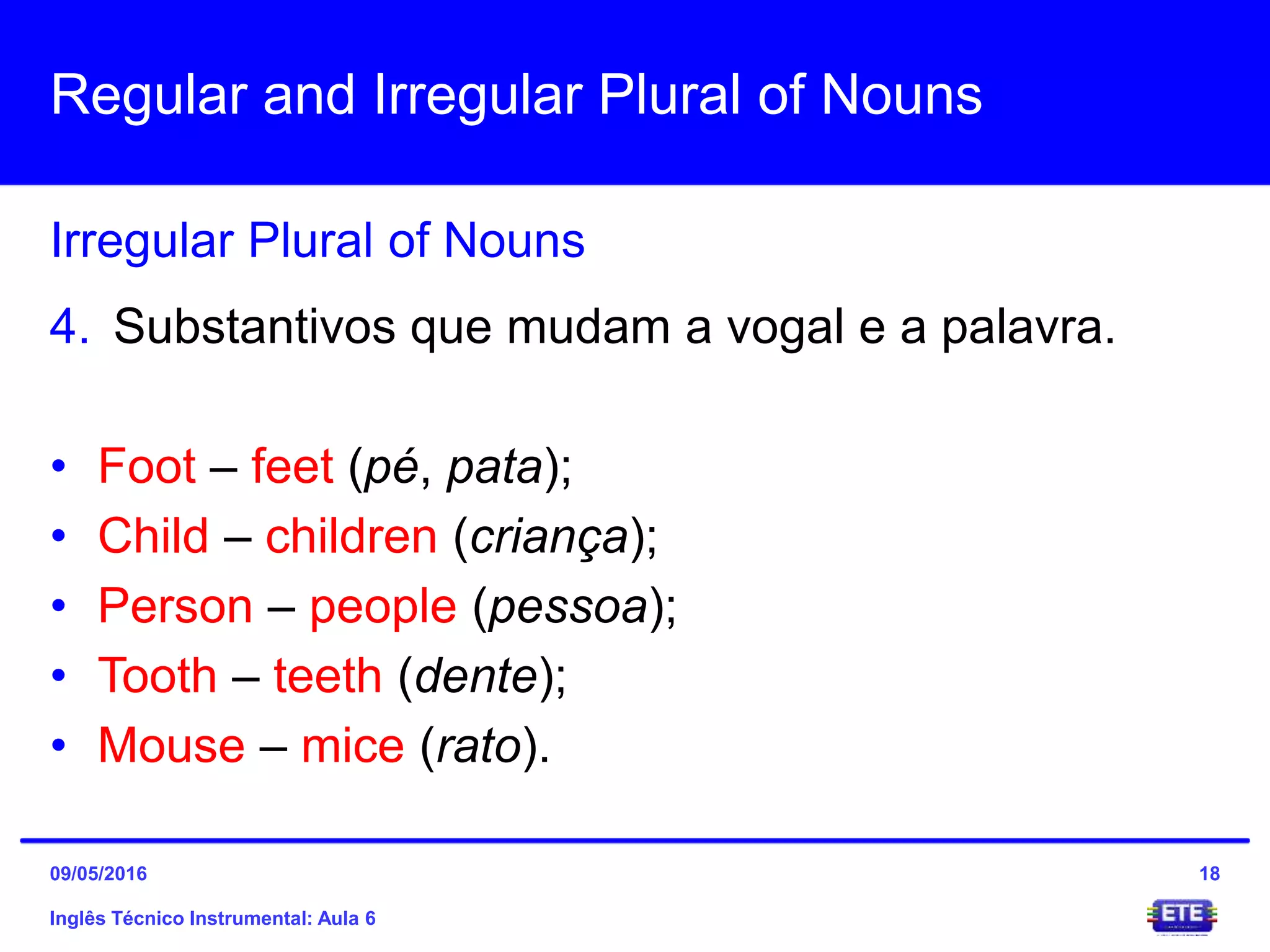 Regular and Irregular Plural of Nouns
Inglês Técnico Instrumental: Aula 6
Irregular Plural of Nouns
18
4. Substantivos que mudam a vogal e a palavra.
• Foot – feet (pé, pata);
• Child – children (criança);
• Person – people (pessoa);
• Tooth – teeth (dente);
• Mouse – mice (rato).
09/05/2016
 