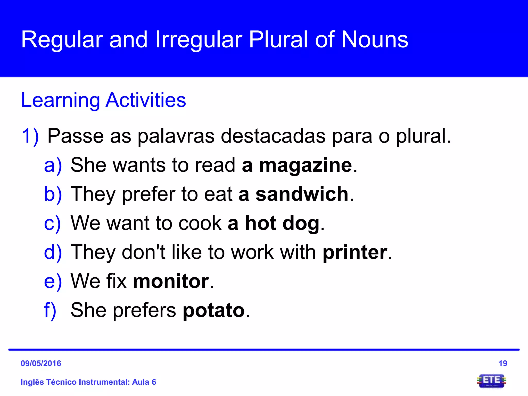 Regular and Irregular Plural of Nouns
Inglês Técnico Instrumental: Aula 6
Learning Activities
19
1) Passe as palavras destacadas para o plural.
a) She wants to read a magazine.
b) They prefer to eat a sandwich.
c) We want to cook a hot dog.
d) They don't like to work with printer.
e) We fix monitor.
f) She prefers potato.
09/05/2016
 