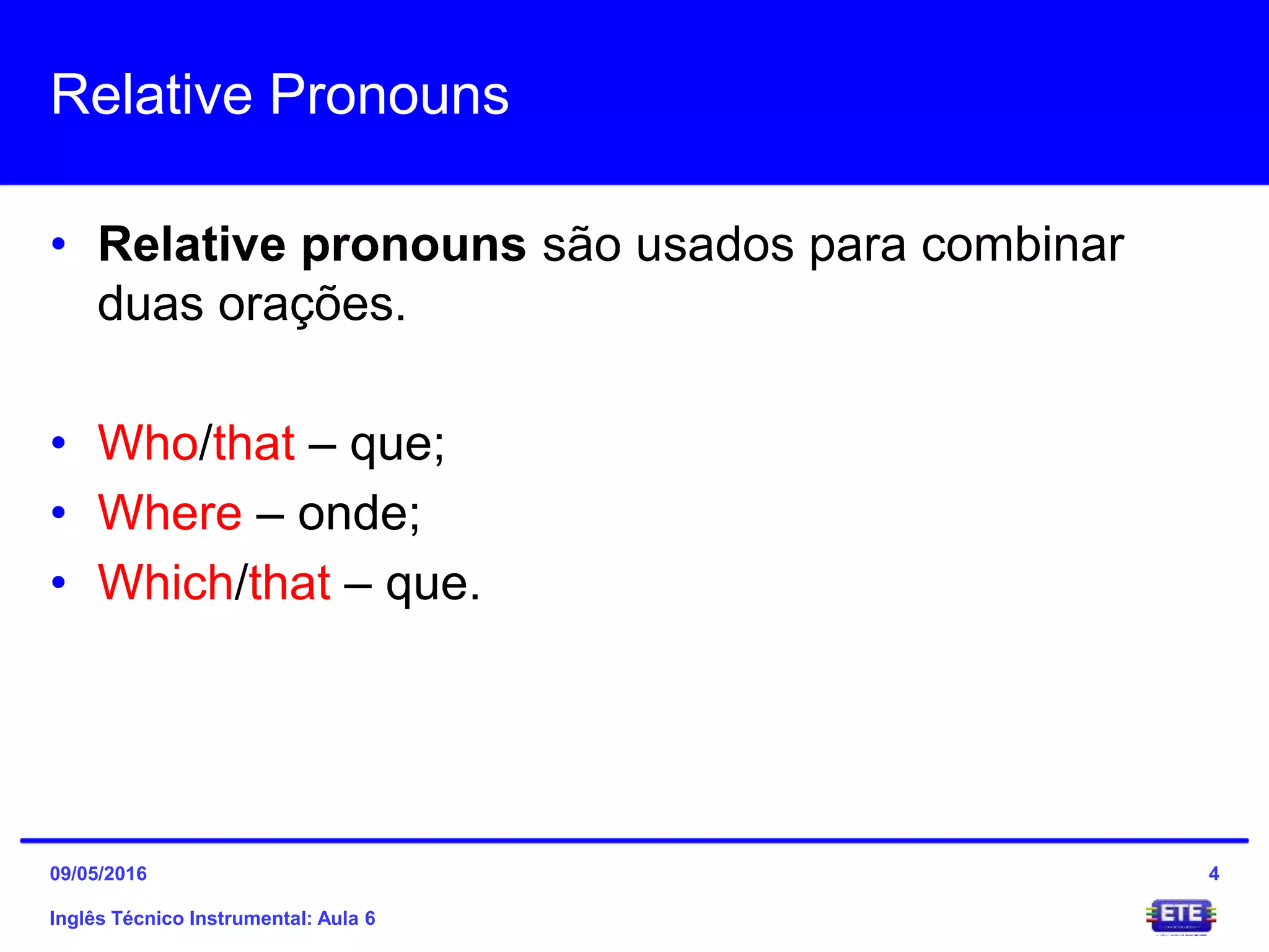 Relative Pronouns
• Relative pronouns são usados para combinar
duas orações.
• Who/that – que;
• Where – onde;
• Which/that – que.
Inglês Técnico Instrumental: Aula 6
409/05/2016
 