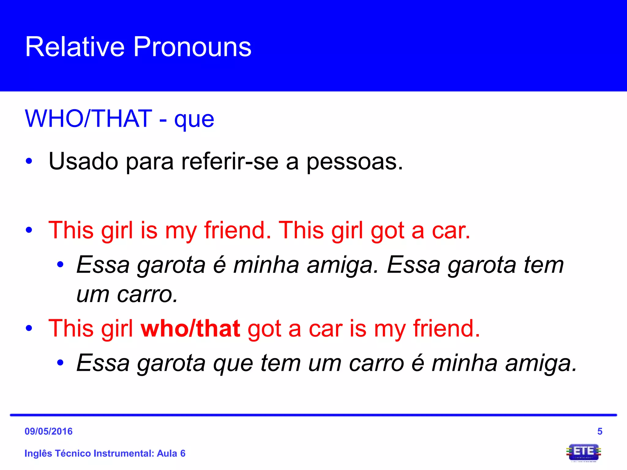 Relative Pronouns
Inglês Técnico Instrumental: Aula 6
WHO/THAT - que
5
• Usado para referir-se a pessoas.
• This girl is my friend. This girl got a car.
• Essa garota é minha amiga. Essa garota tem
um carro.
• This girl who/that got a car is my friend.
• Essa garota que tem um carro é minha amiga.
09/05/2016
 