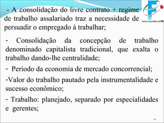 10
- A consolidação do livre contrato + regime
de trabalho assalariado traz a necessidade de
persuadir o empregado à trabalhar;
- Consolidação da concepção de trabalho
denominado capitalista tradicional, que exalta o
trabalho dando-lhe centralidade;
- Período da economia de mercado concorrencial;
-Valor do trabalho pautado pela instrumentalidade e
sucesso econômico;
- Trabalho: planejado, separado por especialidades
e gerentes;
 