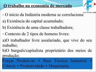 11
O trabalho na economia de mercado
- O início da Indústria moderna se correlaciona:
a) Existência do capital acumulado;
b) Existência de uma classe trabalhadora;
- Contexto de 2 tipos de homens livres:
a)O trabalhador livre assalariado, que vive do seu
trabalho;
b)O burguês/capitalista proprietário dos meios de
produção;
Forças Produtivas + Base Técnica Industrial +
Ciência + Produtividade + Maquinaria;
 
