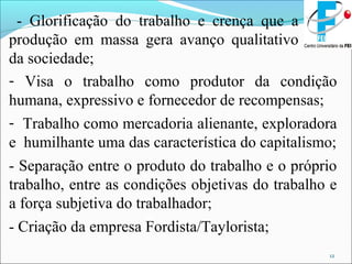 12
- Glorificação do trabalho e crença que a
produção em massa gera avanço qualitativo
da sociedade;
- Visa o trabalho como produtor da condição
humana, expressivo e fornecedor de recompensas;
- Trabalho como mercadoria alienante, exploradora
e humilhante uma das característica do capitalismo;
- Separação entre o produto do trabalho e o próprio
trabalho, entre as condições objetivas do trabalho e
a força subjetiva do trabalhador;
- Criação da empresa Fordista/Taylorista;
 