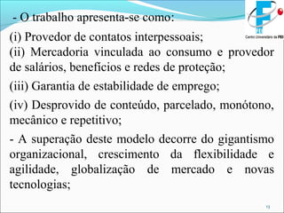 13
- O trabalho apresenta-se como:
(i) Provedor de contatos interpessoais;
(ii) Mercadoria vinculada ao consumo e provedor
de salários, benefícios e redes de proteção;
(iii) Garantia de estabilidade de emprego;
(iv) Desprovido de conteúdo, parcelado, monótono,
mecânico e repetitivo;
- A superação deste modelo decorre do gigantismo
organizacional, crescimento da flexibilidade e
agilidade, globalização de mercado e novas
tecnologias;
 