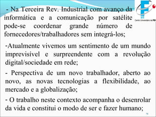 14
- Na Terceira Rev. Industrial com avanço da
informática e a comunicação por satélite
pode-se coordenar grande número de
fornecedores/trabalhadores sem integrá-los;
-Atualmente vivemos um sentimento de um mundo
imprevisível e surpreendente com a revolução
digital/sociedade em rede;
- Perspectiva de um novo trabalhador, aberto ao
novo, as novas tecnologias a flexibilidade, ao
mercado e a globalização;
- O trabalho neste contexto acompanha o desenrolar
da vida e constitui o modo de ser e fazer humano;
 